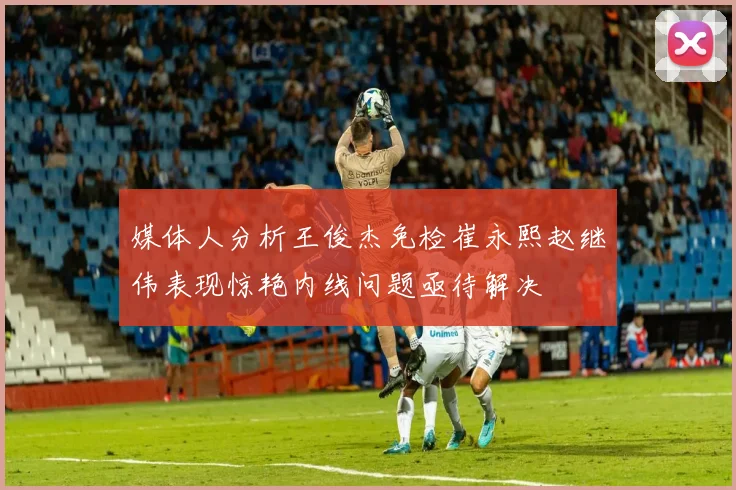 媒体人分析王俊杰免检崔永熙赵继伟表现惊艳内线问题亟待解决