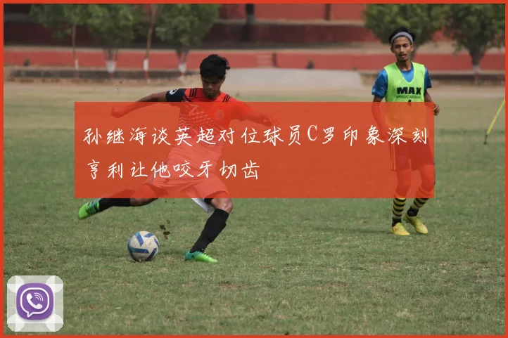 孙继海谈英超对位球员C罗印象深刻亨利让他咬牙切齿