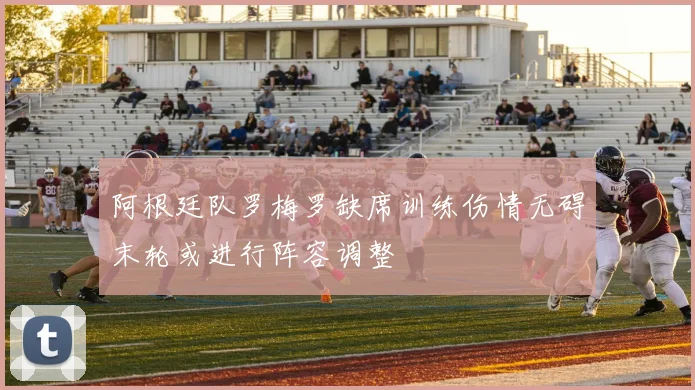 阿根廷队罗梅罗缺席训练伤情无碍末轮或进行阵容调整