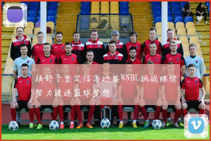 杨舒予坚定信念迎接WNBL挑战继续努力追逐篮球梦想