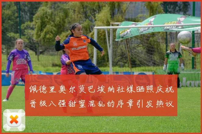 佩德里奥尔莫巴埃纳社媒晒照庆祝晋级八强甜蜜混乱的序章引发热议