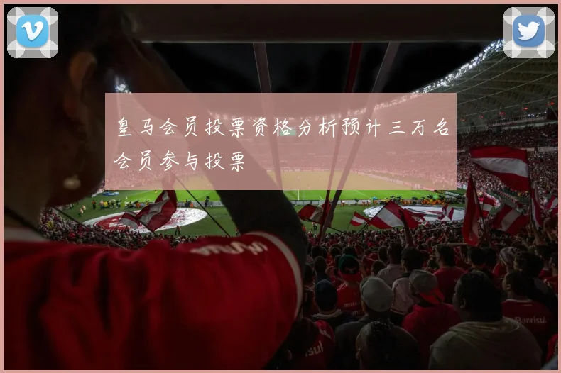 皇马会员投票资格分析预计三万名会员参与投票