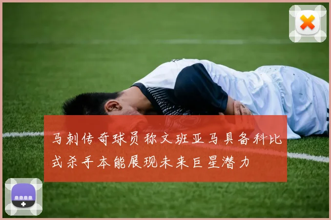 马刺传奇球员称文班亚马具备科比式杀手本能展现未来巨星潜力