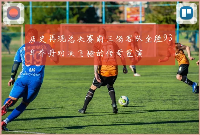 历史再现总决赛前三场客队全胜93年乔丹对决飞猪的传奇重演