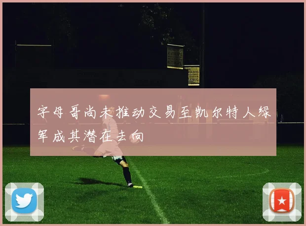 字母哥尚未推动交易至凯尔特人绿军成其潜在去向