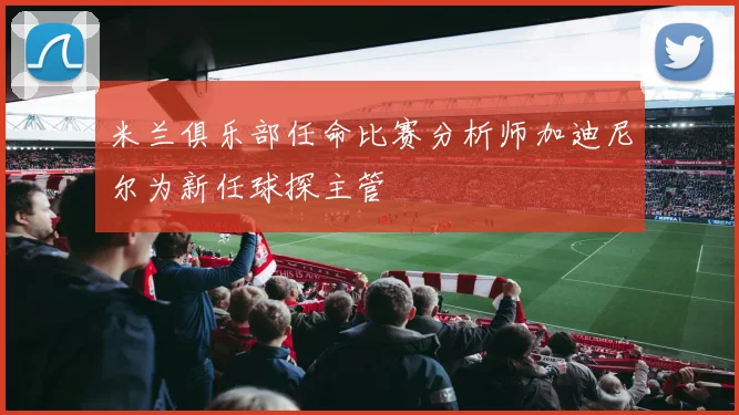 米兰俱乐部任命比赛分析师加迪尼尔为新任球探主管