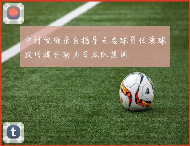 中村俊辅亲自指导五名球员任意球技巧提升助力日本队集训